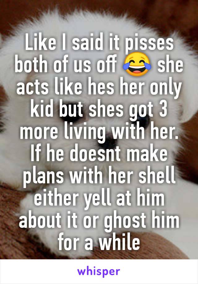 Like I said it pisses both of us off 😂 she acts like hes her only kid but shes got 3 more living with her. If he doesnt make plans with her shell either yell at him about it or ghost him for a while