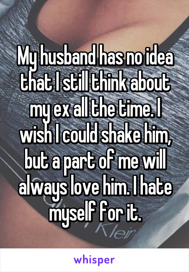 My husband has no idea that I still think about my ex all the time. I wish I could shake him, but a part of me will always love him. I hate myself for it.