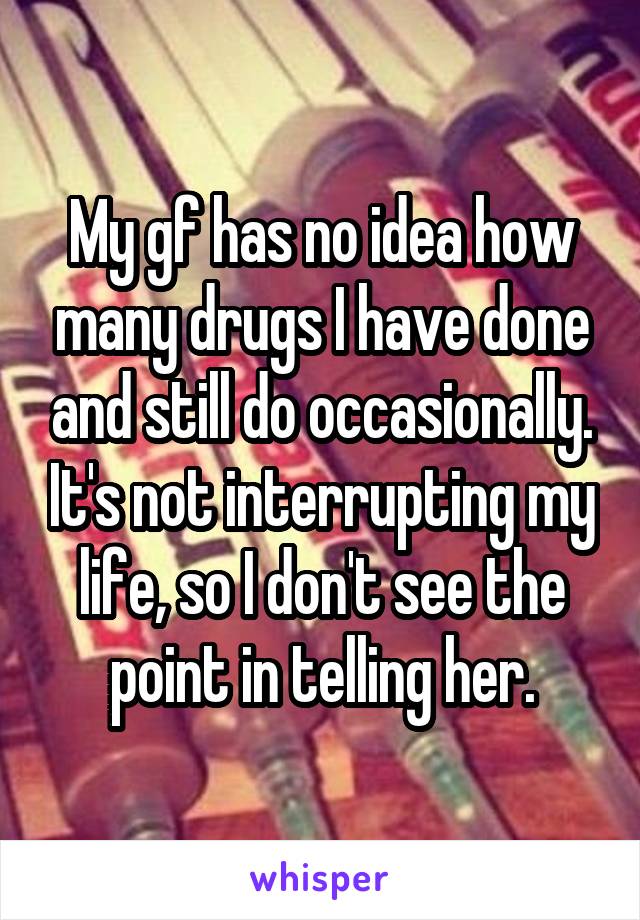 My gf has no idea how many drugs I have done and still do occasionally. It's not interrupting my life, so I don't see the point in telling her.