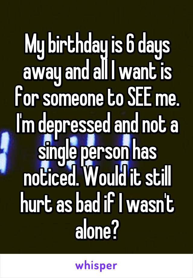 My birthday is 6 days away and all I want is for someone to SEE me. I'm depressed and not a single person has noticed. Would it still hurt as bad if I wasn't alone?