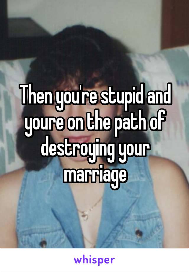 Then you're stupid and youre on the path of destroying your marriage