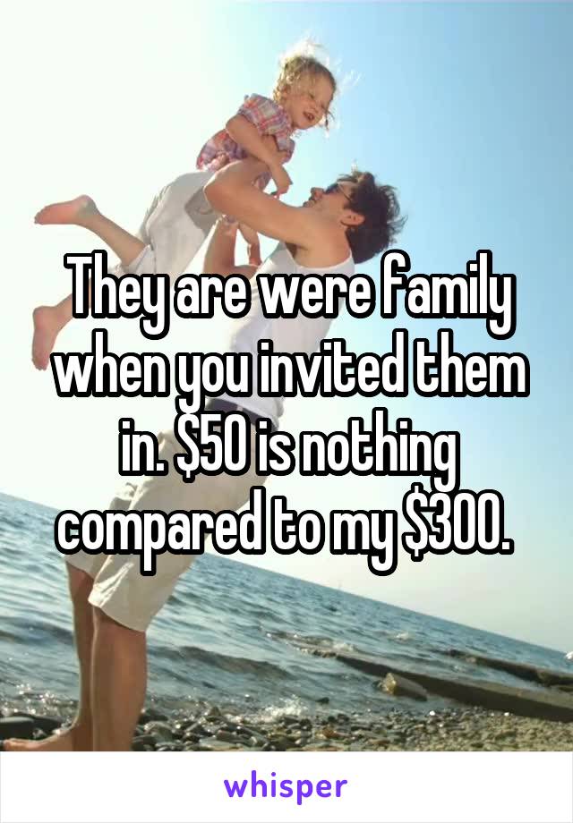 They are were family when you invited them in. $50 is nothing compared to my $300. 