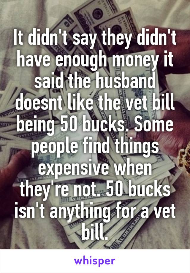 It didn't say they didn't have enough money it said the husband doesnt like the vet bill being 50 bucks. Some people find things expensive when they're not. 50 bucks isn't anything for a vet bill.