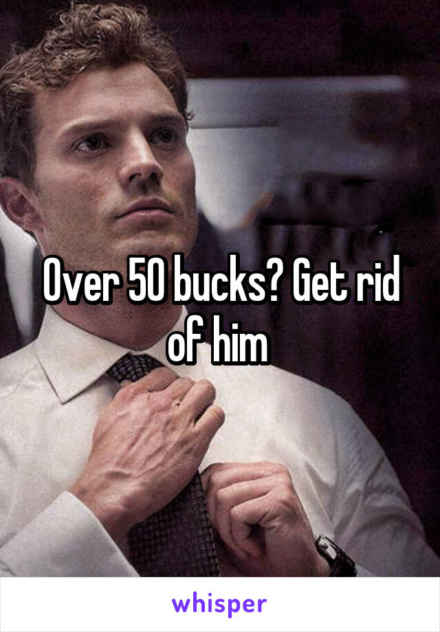 Over 50 bucks? Get rid of him 