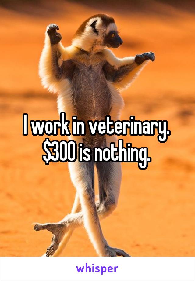 I work in veterinary. 
$300 is nothing. 