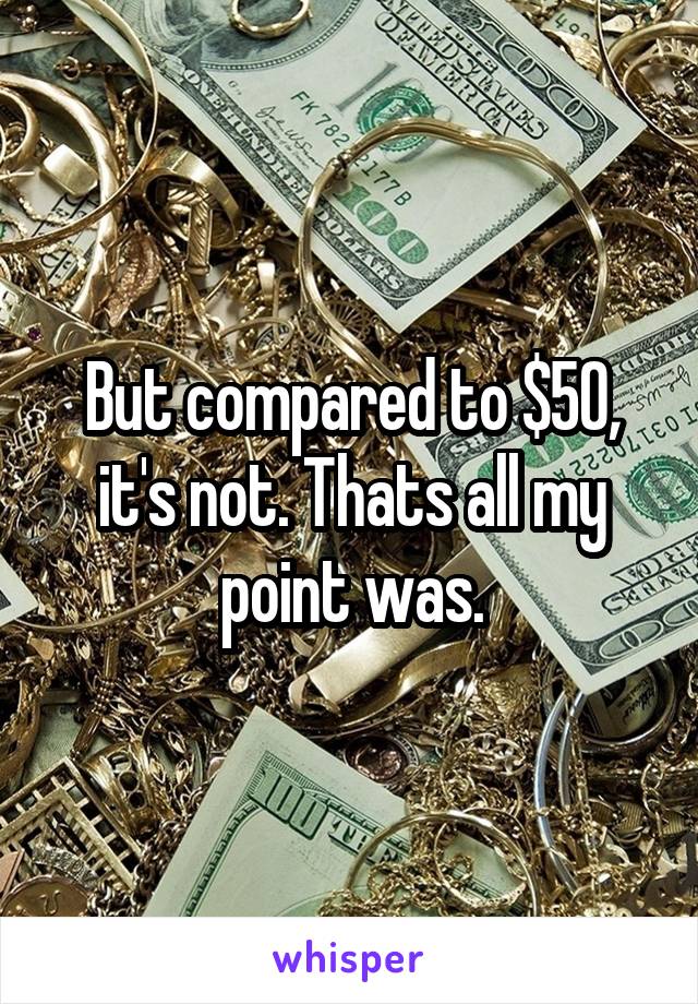 But compared to $50, it's not. Thats all my point was.