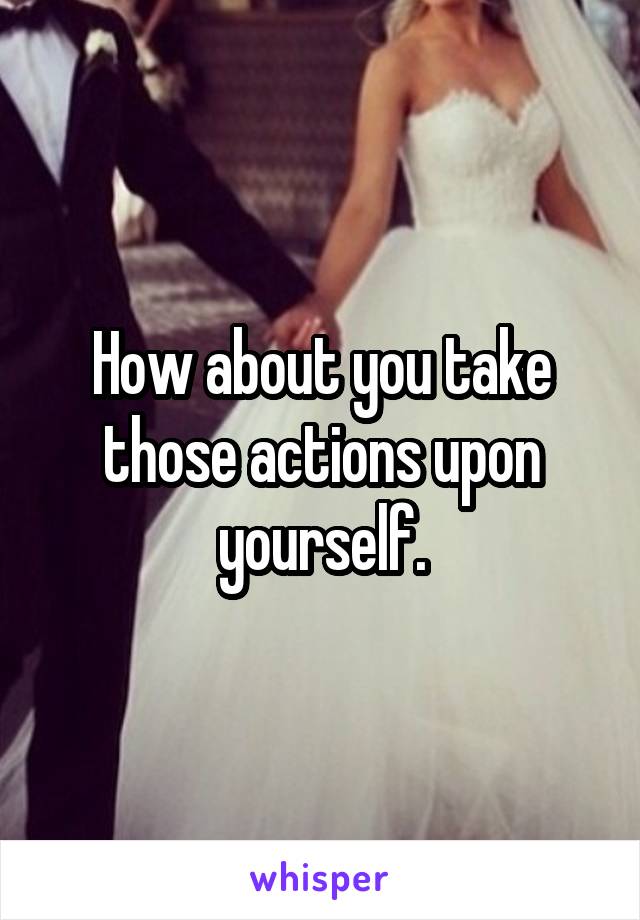 How about you take those actions upon yourself.