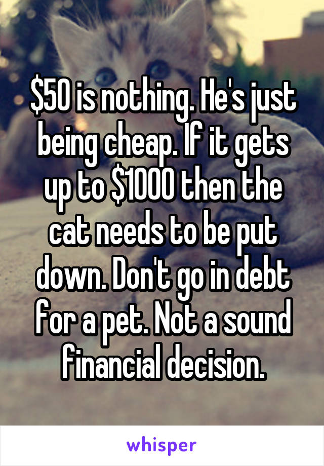 $50 is nothing. He's just being cheap. If it gets up to $1000 then the cat needs to be put down. Don't go in debt for a pet. Not a sound financial decision.