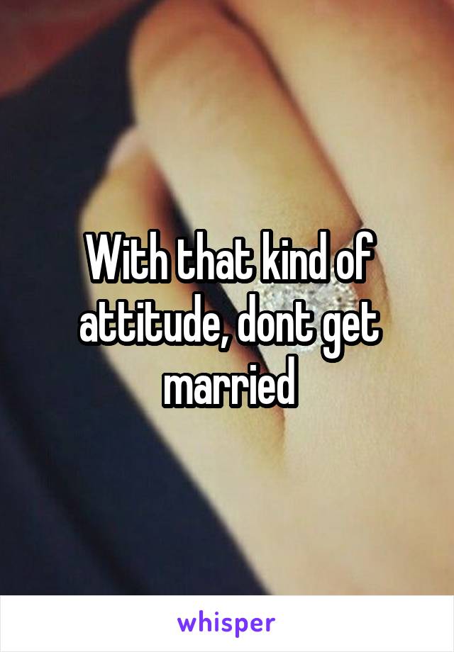 With that kind of attitude, dont get married