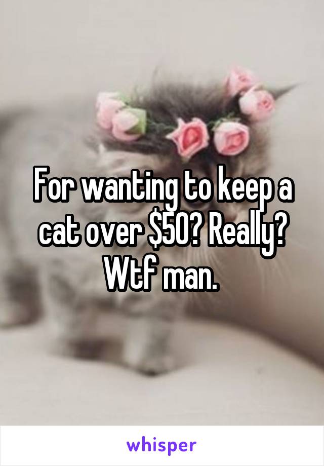 For wanting to keep a cat over $50? Really? Wtf man. 