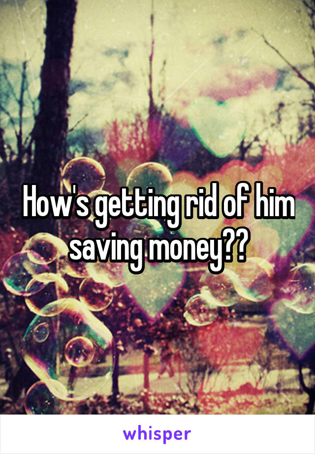 How's getting rid of him saving money??