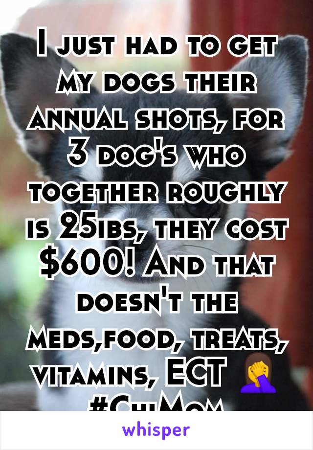 I just had to get my dogs their annual shots, for 3 dog's who together roughly is 25ibs, they cost $600! And that doesn't the meds,food, treats, vitamins, ECT 🤦 #ChiMom