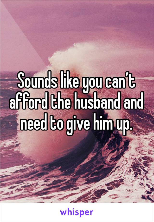 Sounds like you can’t afford the husband and need to give him up. 