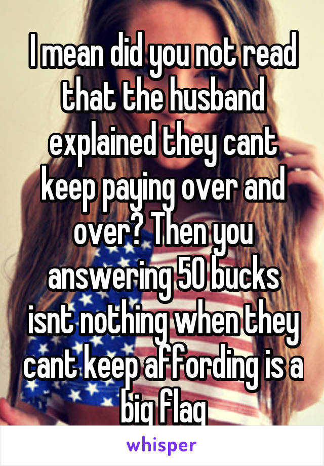 I mean did you not read that the husband explained they cant keep paying over and over? Then you answering 50 bucks isnt nothing when they cant keep affording is a big flag