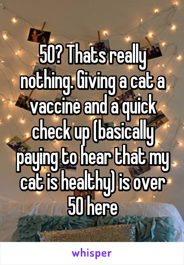 50? Thats really nothing. Giving a cat a vaccine and a quick check up (basically paying to hear that my cat is healthy) is over 50 here