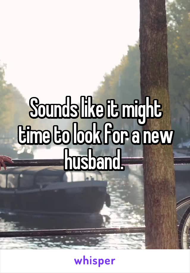 Sounds like it might time to look for a new husband. 