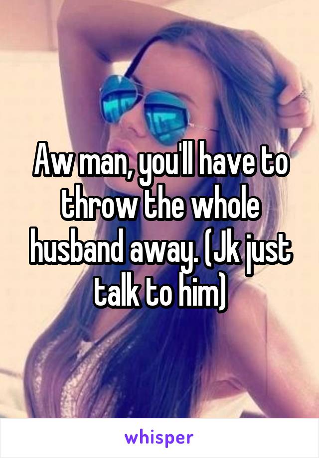 Aw man, you'll have to throw the whole husband away. (Jk just talk to him)