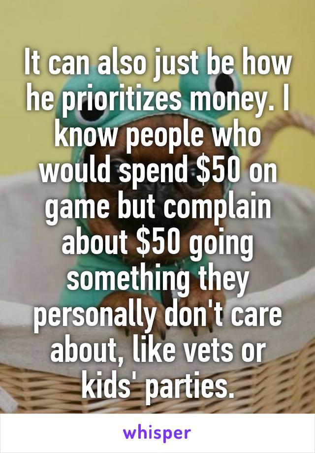 It can also just be how he prioritizes money. I know people who would spend $50 on game but complain about $50 going something they personally don't care about, like vets or kids' parties.