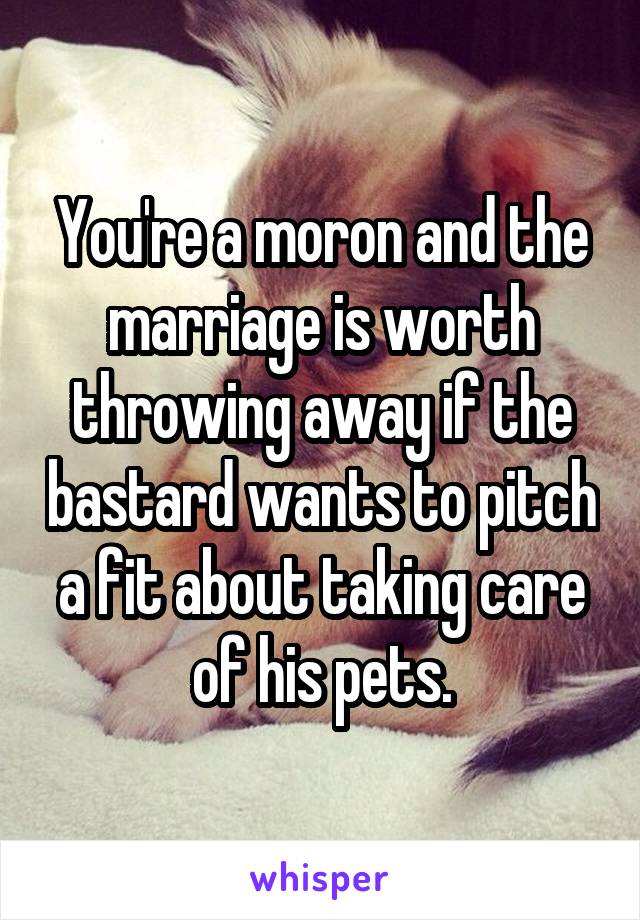 You're a moron and the marriage is worth throwing away if the bastard wants to pitch a fit about taking care of his pets.