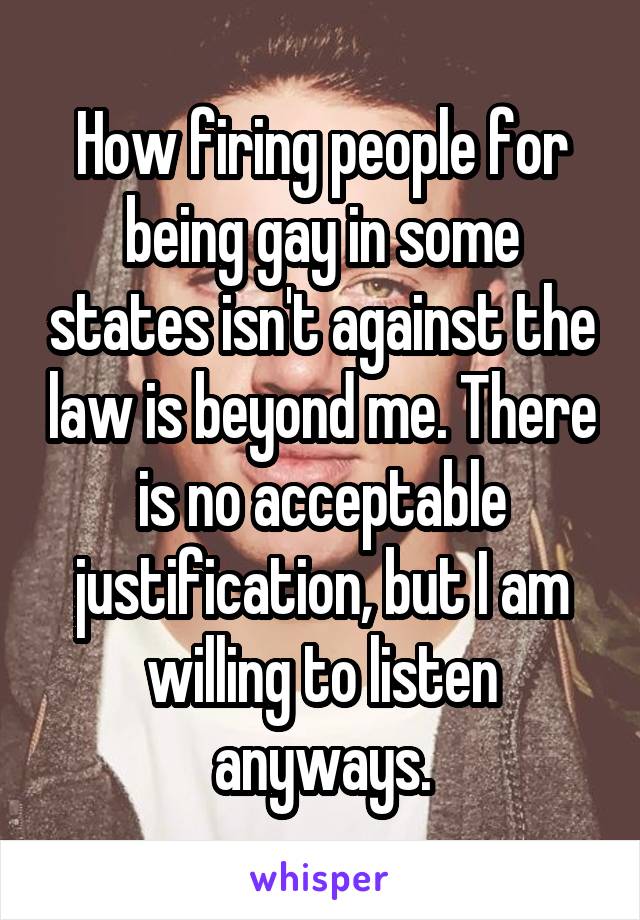 How firing people for being gay in some states isn't against the law is beyond me. There is no acceptable justification, but I am willing to listen anyways.