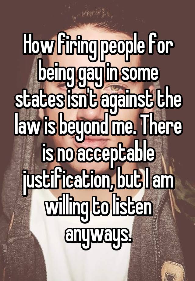 How firing people for being gay in some states isn't against the law is beyond me. There is no acceptable justification, but I am willing to listen anyways.