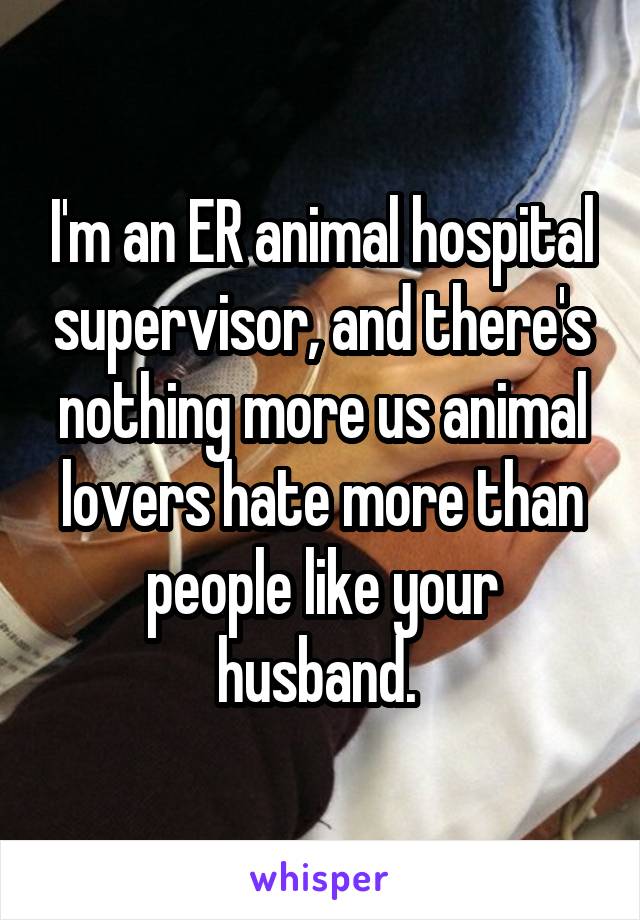 I'm an ER animal hospital supervisor, and there's nothing more us animal lovers hate more than people like your husband. 