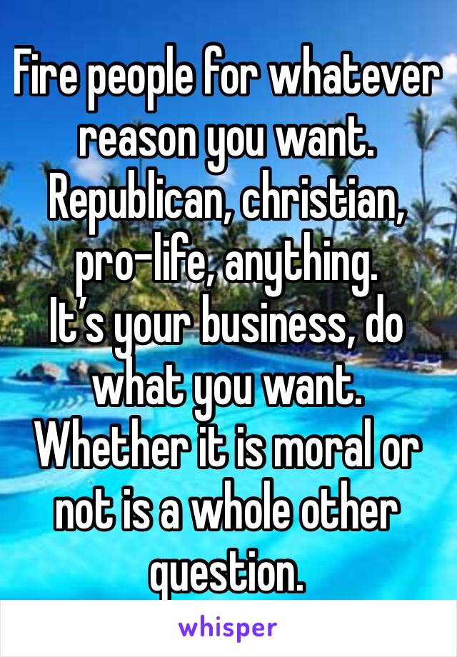 Fire people for whatever reason you want.
Republican, christian, pro-life, anything.
It’s your business, do what you want.
Whether it is moral or not is a whole other question.