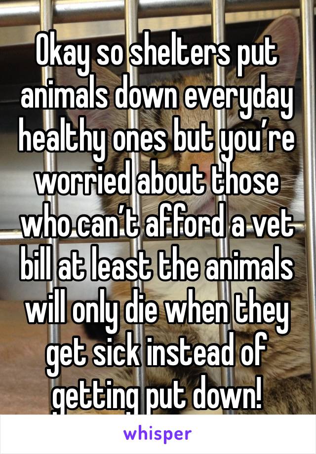 Okay so shelters put animals down everyday healthy ones but you’re worried about those who can’t afford a vet bill at least the animals will only die when they get sick instead of getting put down!