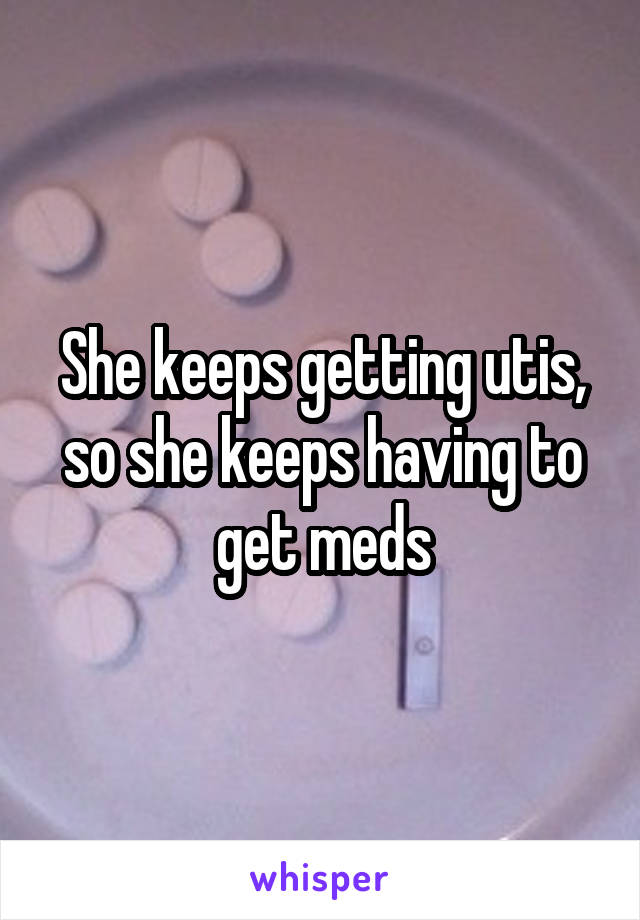 She keeps getting utis, so she keeps having to get meds