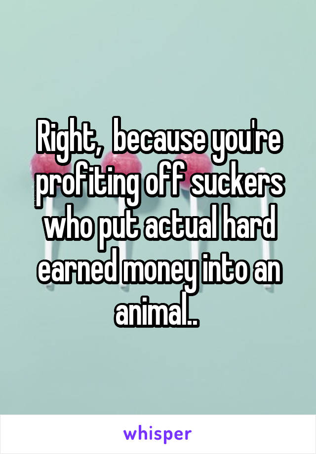 Right,  because you're profiting off suckers who put actual hard earned money into an animal.. 