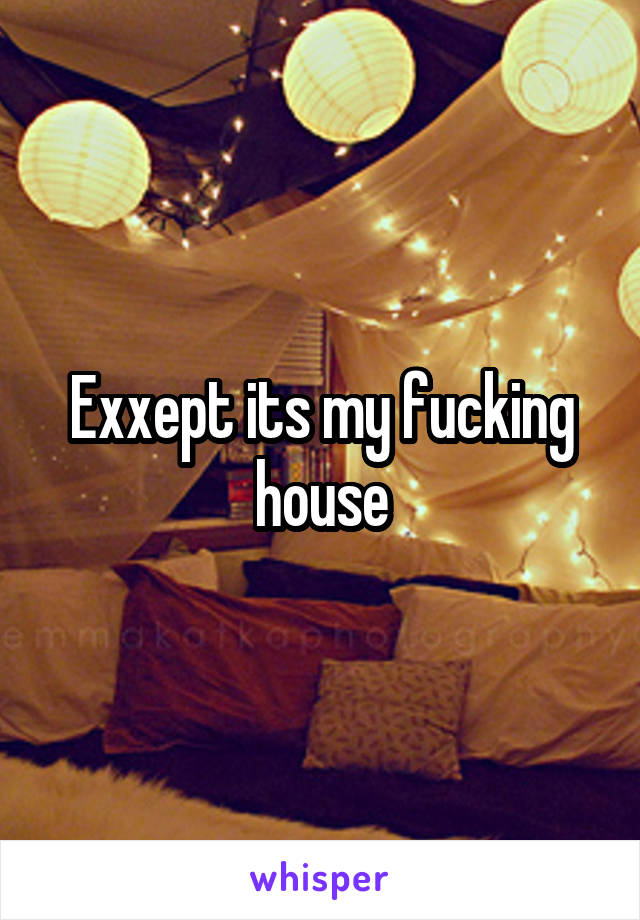 Exxept its my fucking house