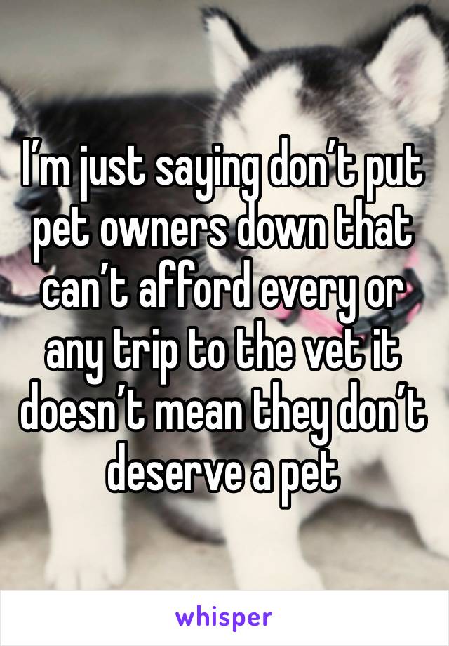 I’m just saying don’t put pet owners down that can’t afford every or any trip to the vet it doesn’t mean they don’t deserve a pet 