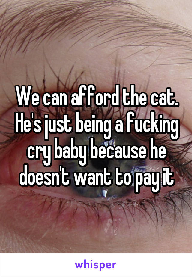 We can afford the cat. He's just being a fucking cry baby because he doesn't want to pay it