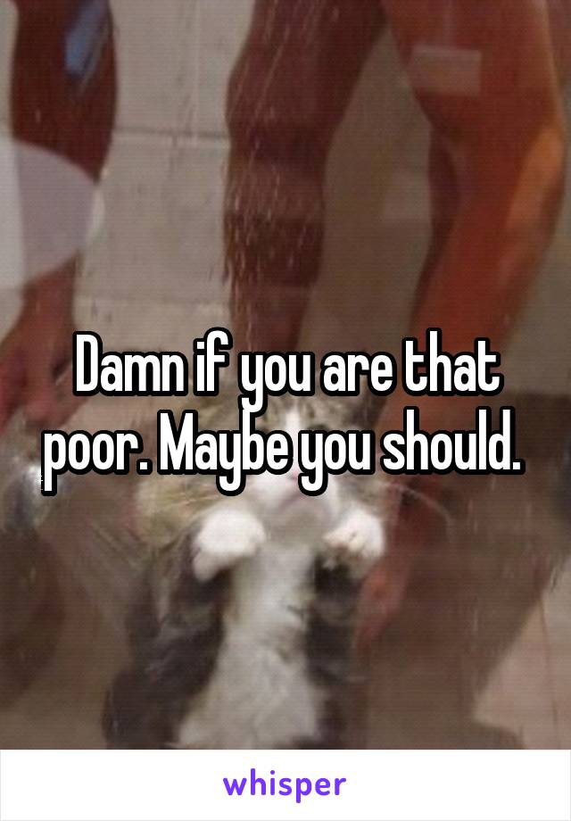 Damn if you are that poor. Maybe you should. 