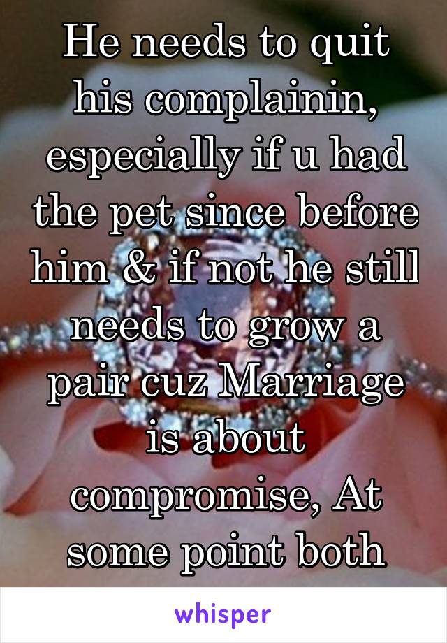 He needs to quit his complainin, especially if u had the pet since before him & if not he still needs to grow a pair cuz Marriage is about compromise, At some point both parties have to