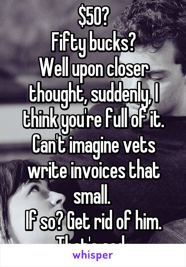 $50?
Fifty bucks?
Well upon closer thought, suddenly, I think you're full of it. Can't imagine vets write invoices that small. 
If so? Get rid of him. That's sad. 