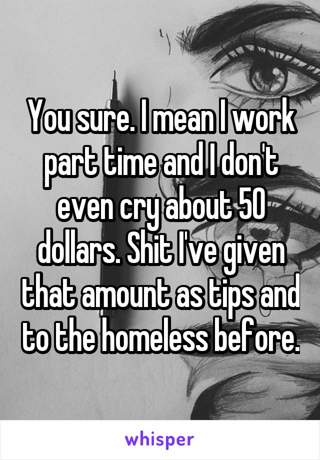 You sure. I mean I work part time and I don't even cry about 50 dollars. Shit I've given that amount as tips and to the homeless before.