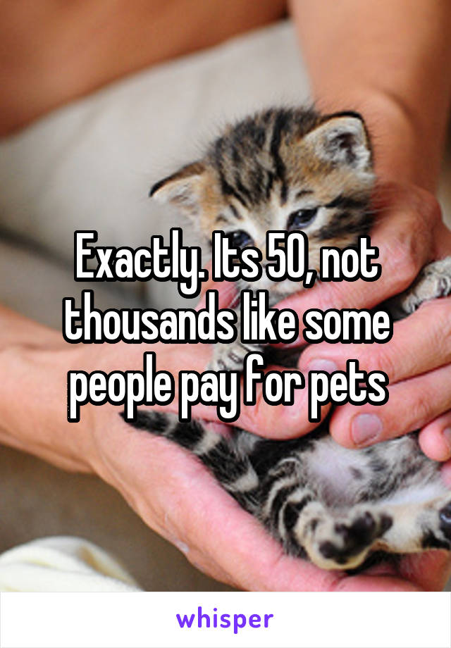 Exactly. Its 50, not thousands like some people pay for pets