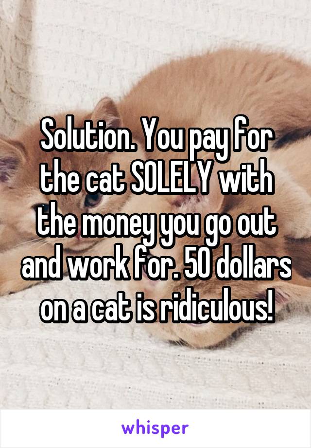 Solution. You pay for the cat SOLELY with the money you go out and work for. 50 dollars on a cat is ridiculous!