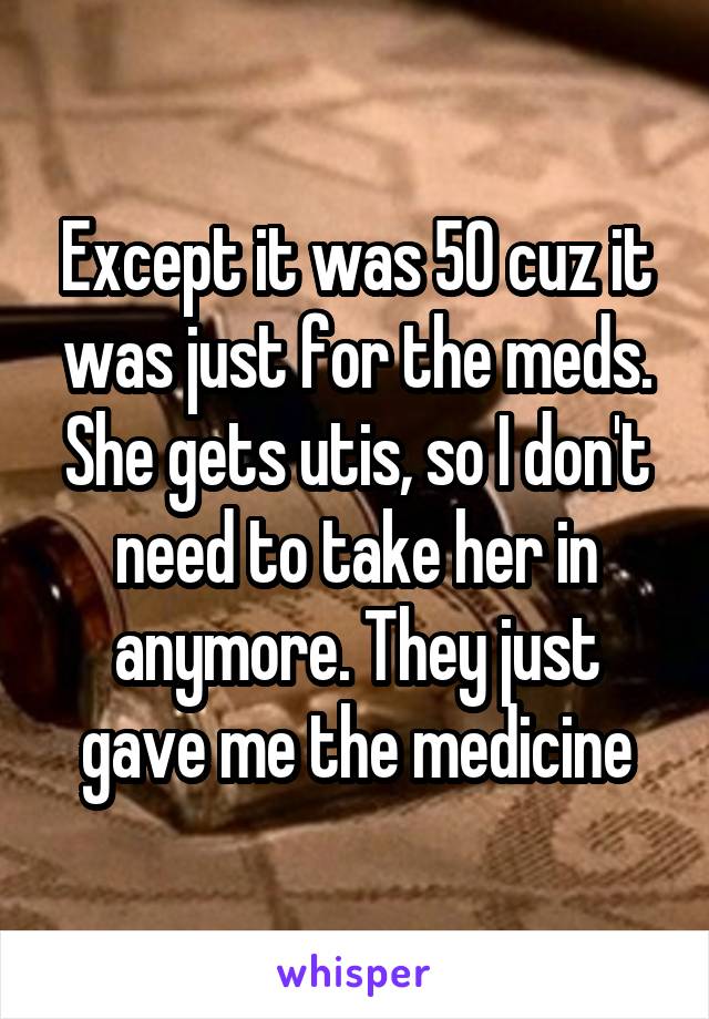 Except it was 50 cuz it was just for the meds. She gets utis, so I don't need to take her in anymore. They just gave me the medicine