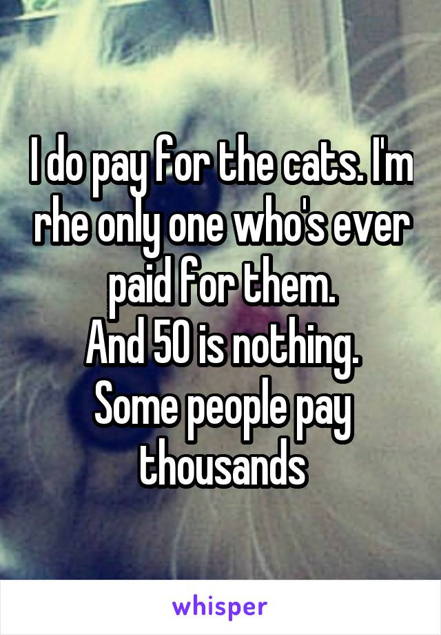 I do pay for the cats. I'm rhe only one who's ever paid for them.
And 50 is nothing. Some people pay thousands