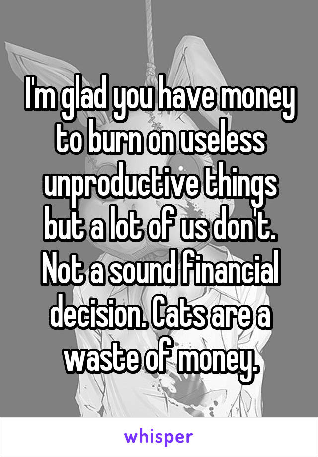 I'm glad you have money to burn on useless unproductive things but a lot of us don't. Not a sound financial decision. Cats are a waste of money.