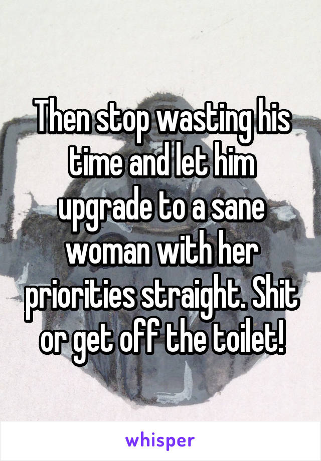 Then stop wasting his time and let him upgrade to a sane woman with her priorities straight. Shit or get off the toilet!