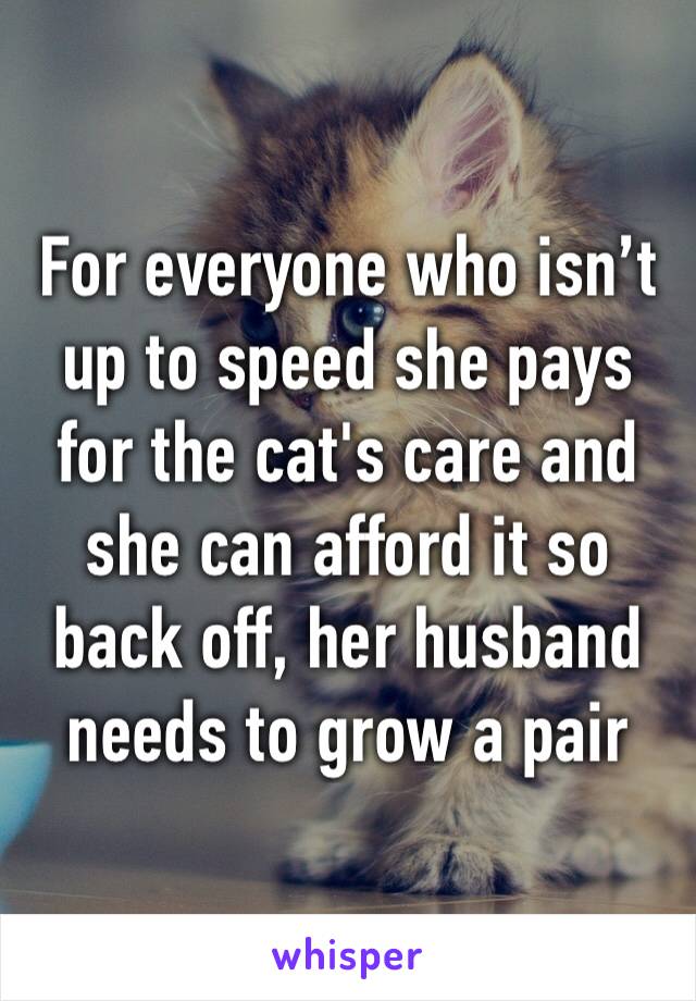 For everyone who isn’t up to speed she pays for the cat's care and she can afford it so back off, her husband needs to grow a pair