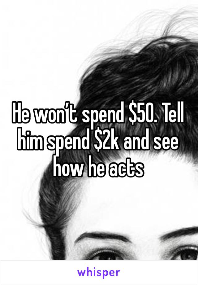 He won’t spend $50. Tell him spend $2k and see how he acts