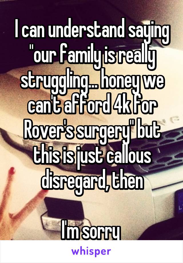 I can understand saying "our family is really struggling... honey we can't afford 4k for Rover's surgery" but this is just callous disregard, then

I'm sorry 