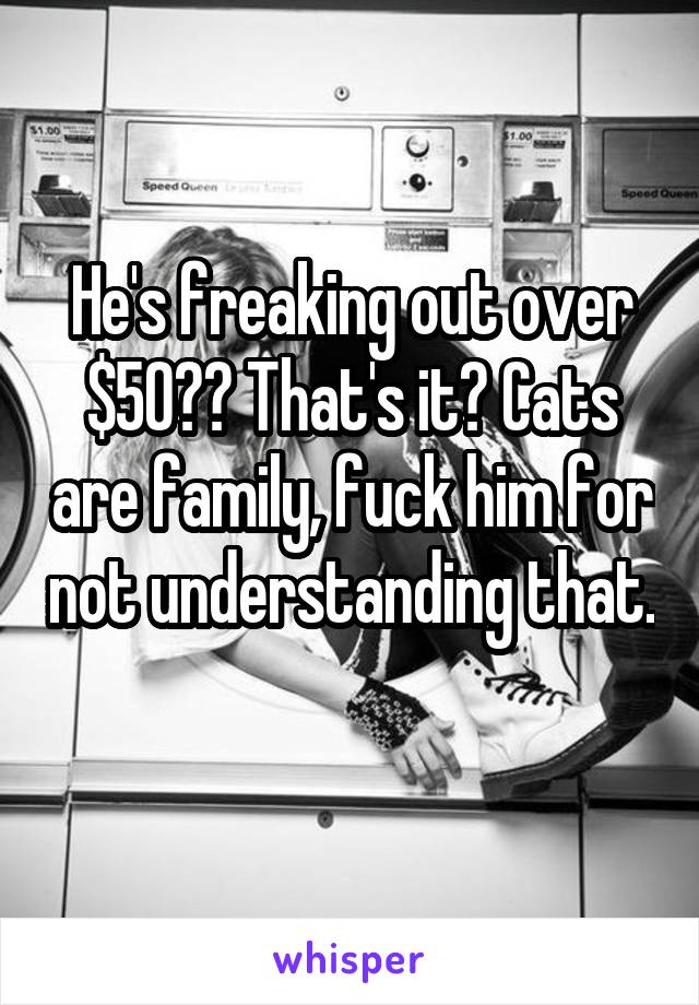 He's freaking out over $50?? That's it? Cats are family, fuck him for not understanding that. 