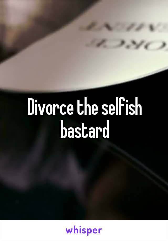 Divorce the selfish bastard