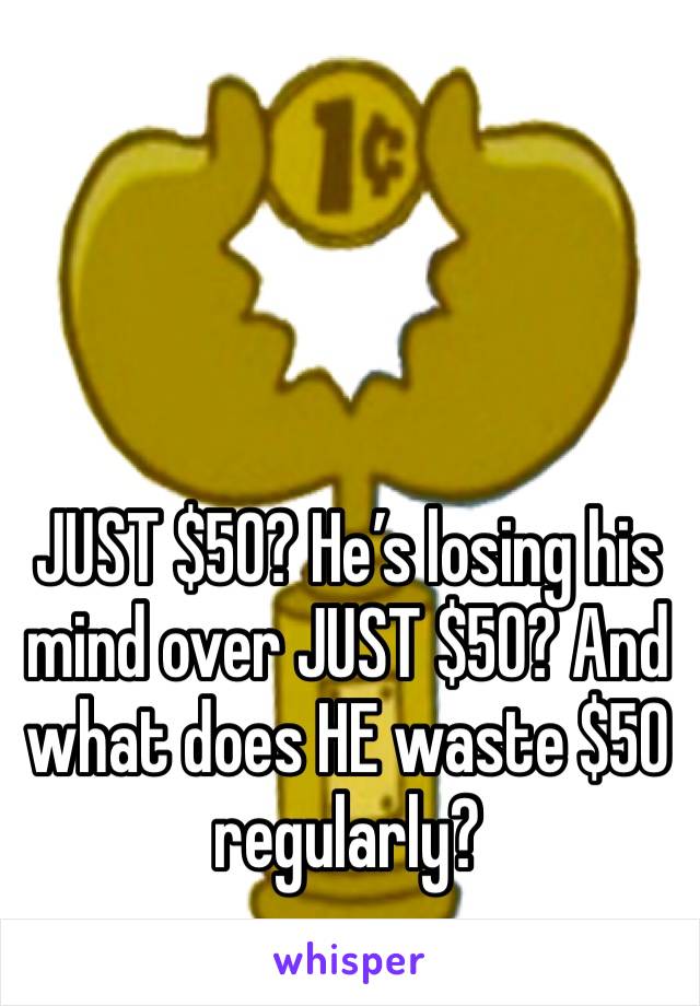 JUST $50? He’s losing his mind over JUST $50? And what does HE waste $50 regularly?