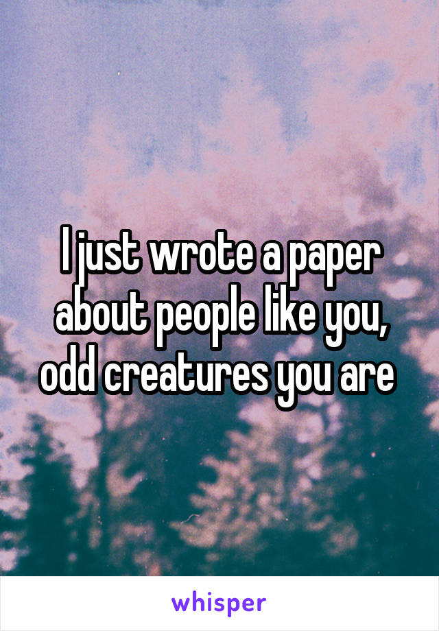 I just wrote a paper about people like you, odd creatures you are 